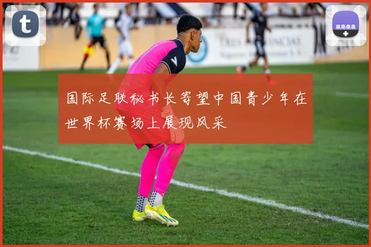 国际足联秘书长寄望中国青少年在世界杯赛场上展现风采