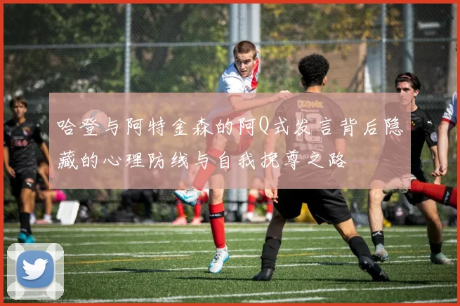 哈登与阿特金森的阿Q式发言背后隐藏的心理防线与自我挽尊之路