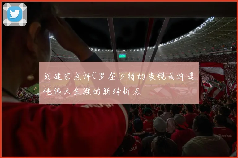刘建宏点评C罗在沙特的表现或许是他伟大生涯的新转折点