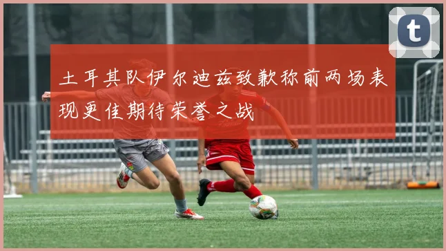 土耳其队伊尔迪兹致歉称前两场表现更佳期待荣誉之战