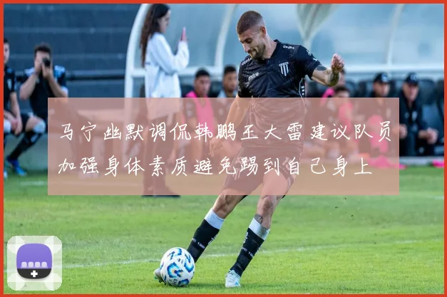 马宁幽默调侃韩鹏王大雷建议队员加强身体素质避免踢到自己身上