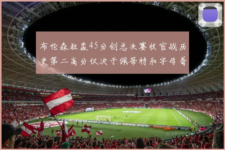 布伦森狂轰45分创总决赛收官战历史第二高分仅次于佩蒂特和字母哥