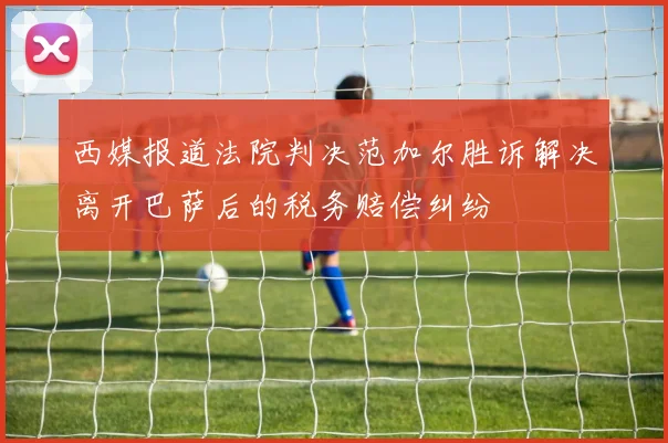 西媒报道法院判决范加尔胜诉解决离开巴萨后的税务赔偿纠纷