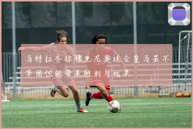 马特拉齐称穆里尼奥适合皇马虽不华丽但能带来胜利与结果