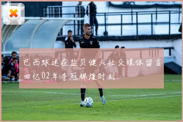 巴西球迷在盐贝健人社交媒体留言回忆02年夺冠辉煌时刻