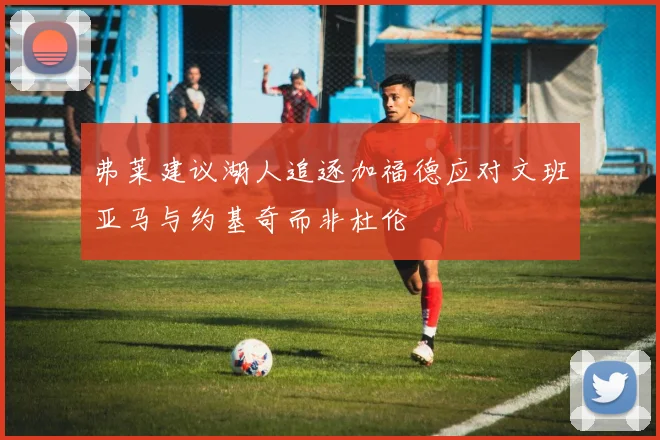 弗莱建议湖人追逐加福德应对文班亚马与约基奇而非杜伦