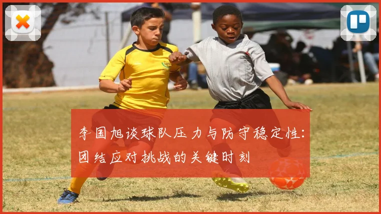 李国旭谈球队压力与防守稳定性：团结应对挑战的关键时刻