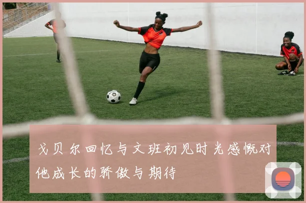 戈贝尔回忆与文班初见时光感慨对他成长的骄傲与期待
