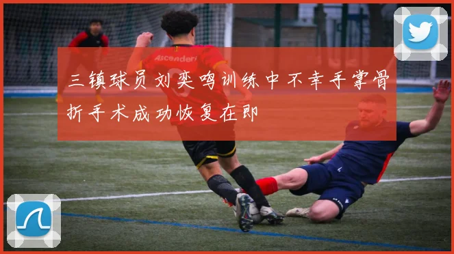 三镇球员刘奕鸣训练中不幸手掌骨折手术成功恢复在即