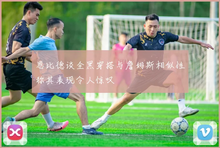 恩比德谈全黑穿搭与詹姆斯相似性称其表现令人惊叹